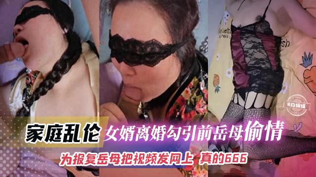 家庭乱伦-女婿离婚勾引前岳母偷情，为了报复岳母把视频发网上 真的666