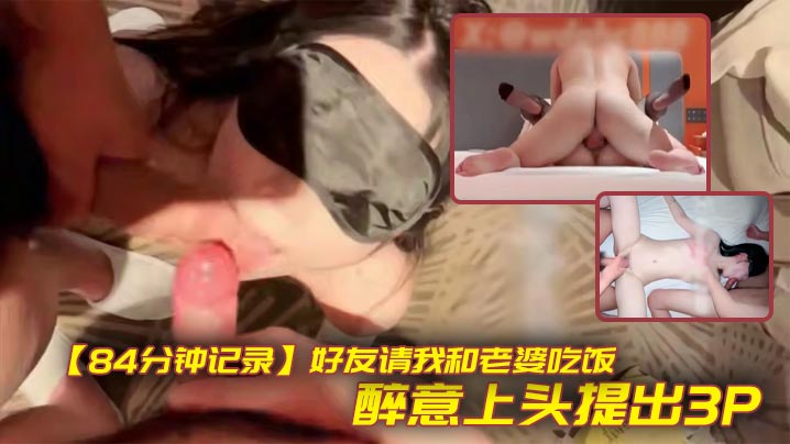 【84分钟记录】好友请我和老婆吃饭，醉意上头提出3P，老婆不觉得羞耻反而觉得刺激，包间让老婆帮兄弟口交，酒店无套射满贯！