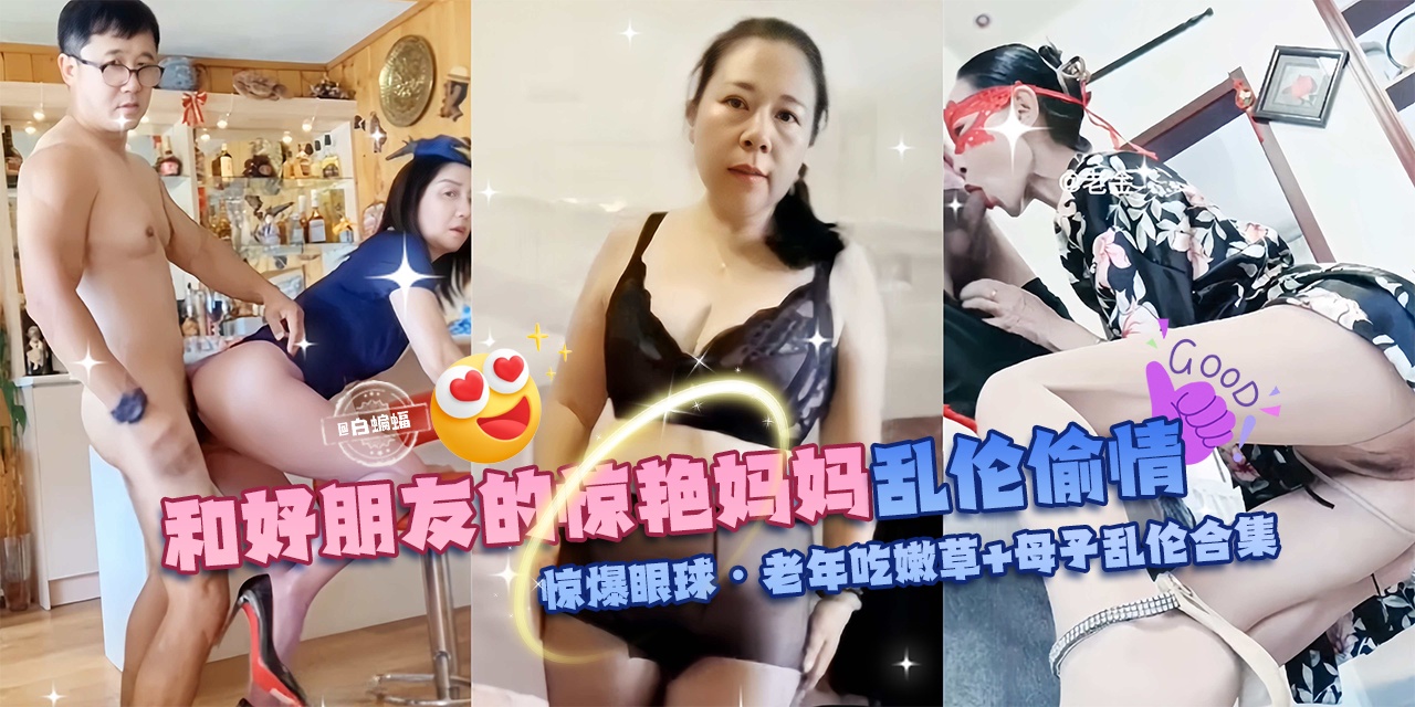 【乱伦偷晴惊爆眼球】和好朋友的惊艳妈妈+母子乱伦合集，老年吃嫩草啊！