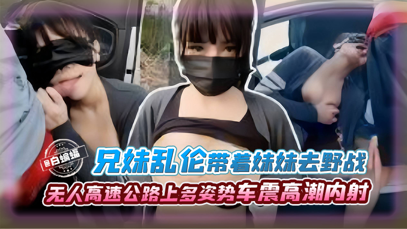 兄妹乱伦-带着妹妹去野战，无人高速公路上多姿势车震高潮内射