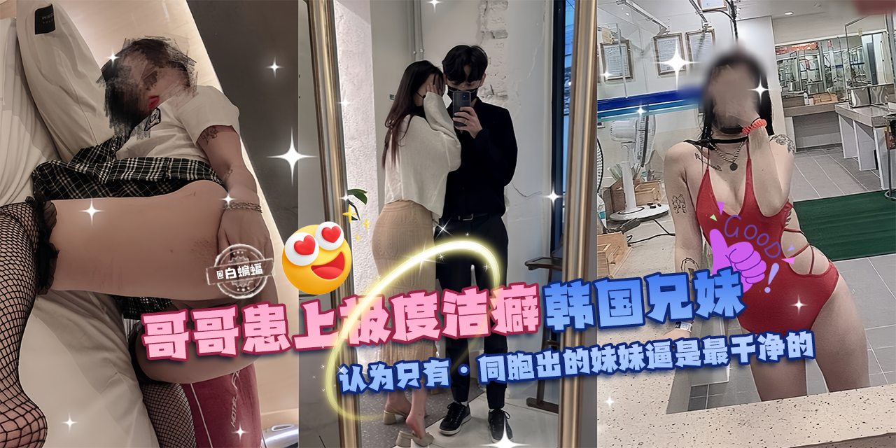 乱伦亲妹-哥哥换上极度洁癖，韩国兄妹乱伦。认为只有同胞出生的妹妹的逼才是最干净的!-